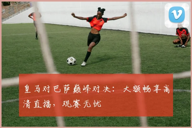 皇马对巴萨巅峰对决：大额畅享高清直播，观赛无忧