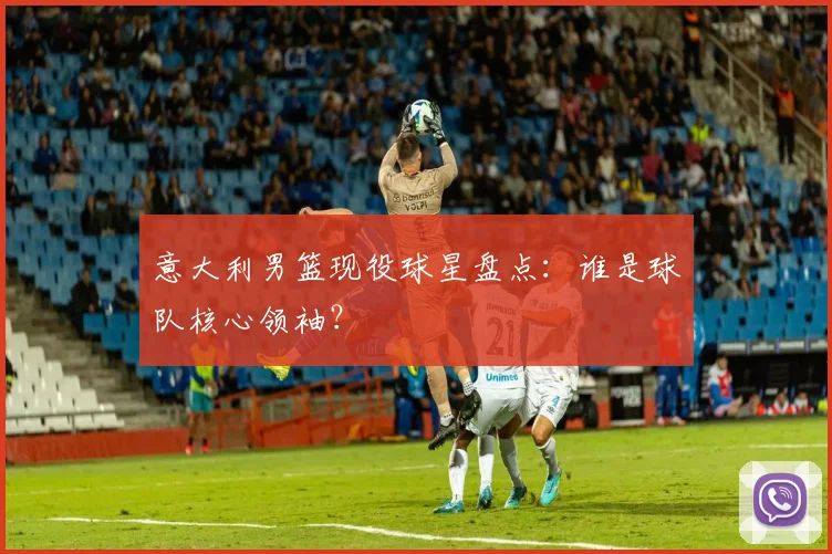 意大利男篮现役球星盘点：谁是球队核心领袖？