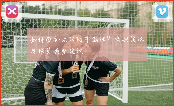 如何弥补太阳防守漏洞?实战策略与球员调整建议