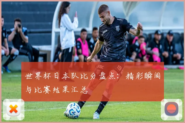 世界杯日本队比分盘点：精彩瞬间与比赛结果汇总
