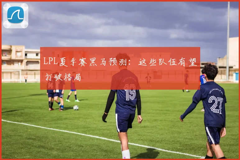LPL夏季赛黑马预测:这些队伍有望打破格局