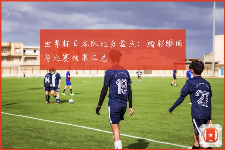 世界杯日本队比分盘点：精彩瞬间与比赛结果汇总