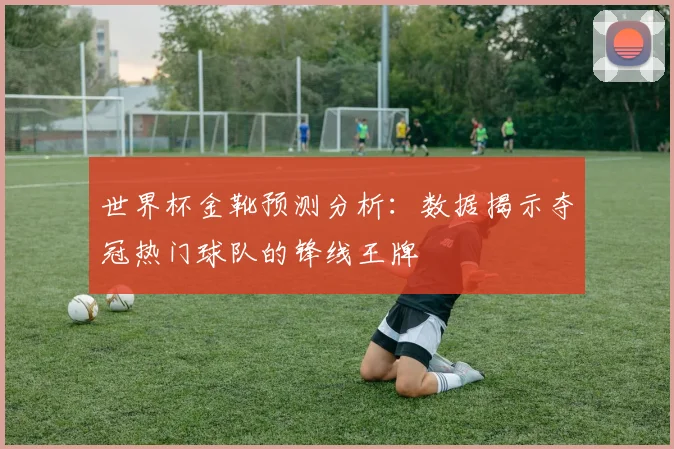 世界杯金靴预测分析：数据揭示夺冠热门球队的锋线王牌