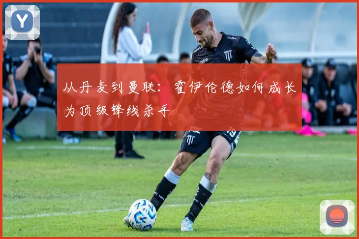 从丹麦到曼联：霍伊伦德如何成长为顶级锋线杀手