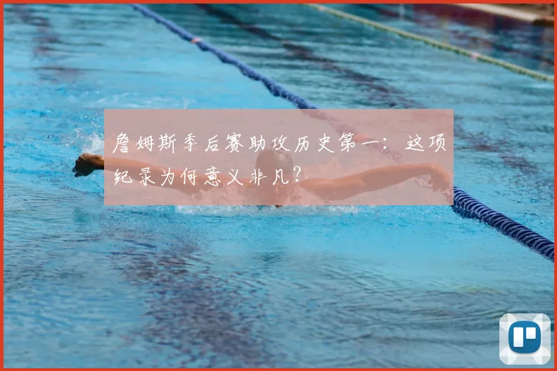 詹姆斯季后赛助攻历史第一：这项纪录为何意义非凡？