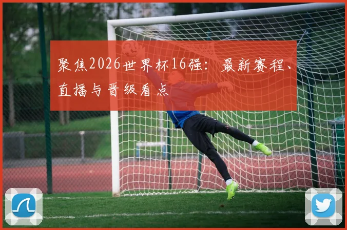 聚焦2026世界杯16强：最新赛程、直播与晋级看点