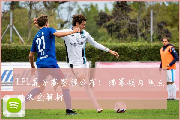 LPL夏季赛赛程公布：揭幕战与焦点对决全解析