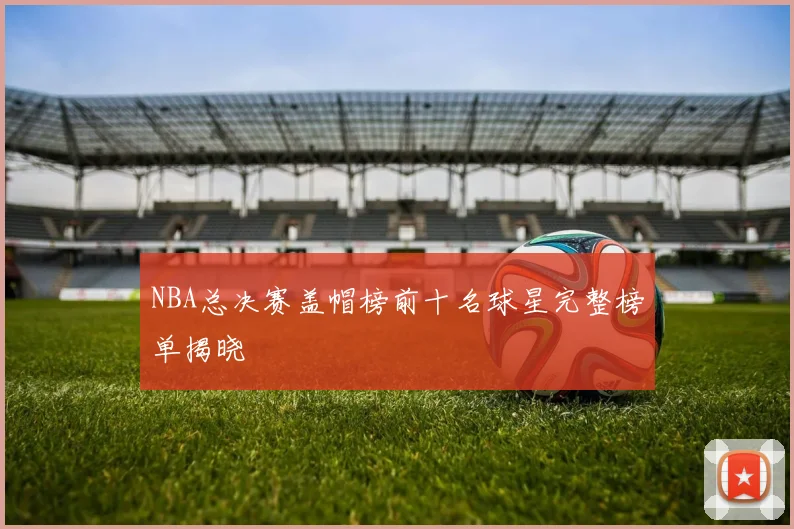 NBA总决赛盖帽榜前十名球星完整榜单揭晓