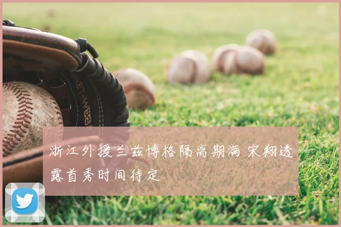 浙江外援兰兹博格隔离期满 宋翔透露首秀时间待定