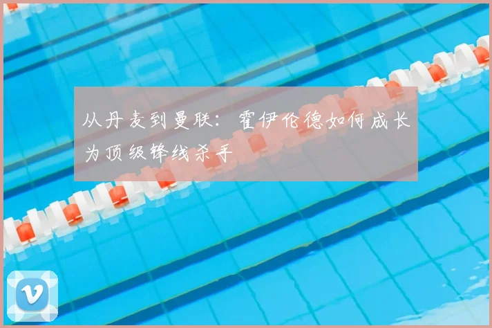 从丹麦到曼联：霍伊伦德如何成长为顶级锋线杀手