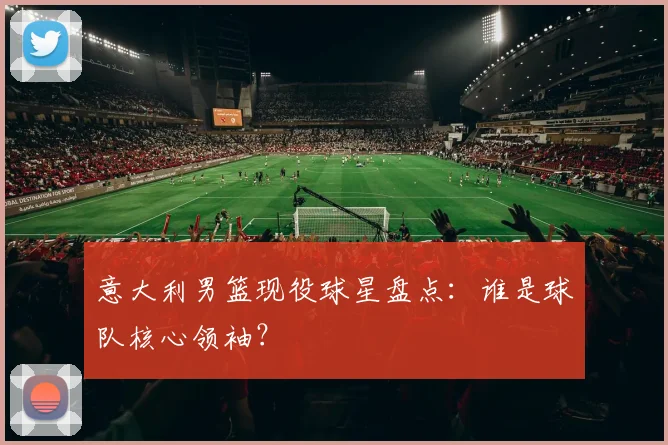 意大利男篮现役球星盘点：谁是球队核心领袖？