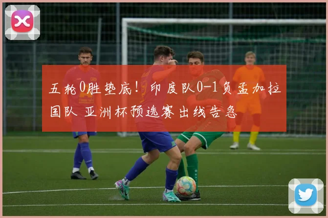 五轮0胜垫底!印度队0-1负孟加拉国队 亚洲杯预选赛出线告急