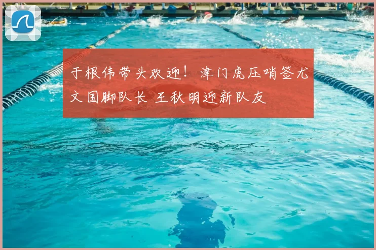 于根伟带头欢迎！津门虎压哨签尤文国脚队长 王秋明迎新队友