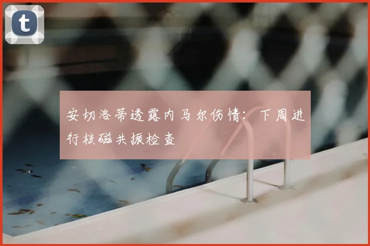 安切洛蒂透露内马尔伤情：下周进行核磁共振检查