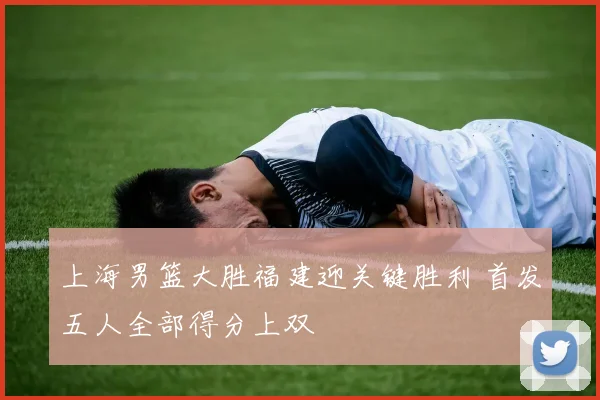 上海男篮大胜福建迎关键胜利 首发五人全部得分上双