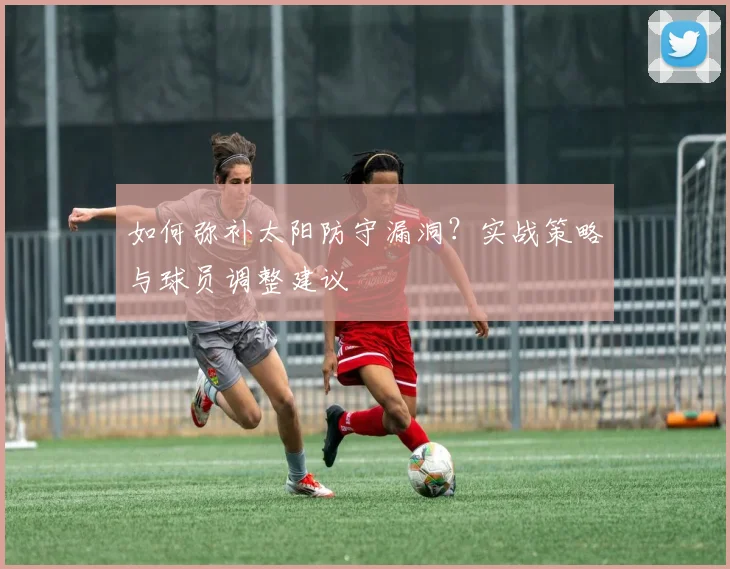 如何弥补太阳防守漏洞？实战策略与球员调整建议
