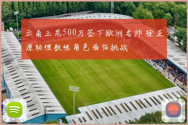 云南玉昆500万签下欧洲名帅 徐正源助理教练角色面临挑战