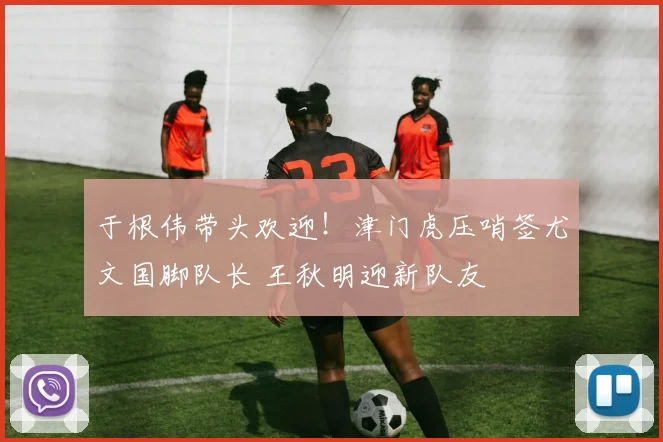 于根伟带头欢迎！津门虎压哨签尤文国脚队长 王秋明迎新队友