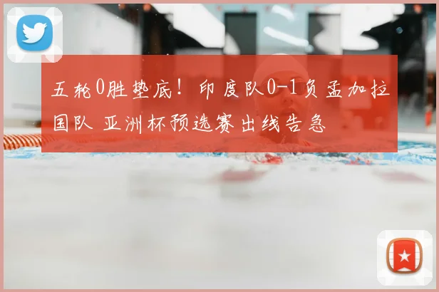五轮0胜垫底!印度队0-1负孟加拉国队 亚洲杯预选赛出线告急